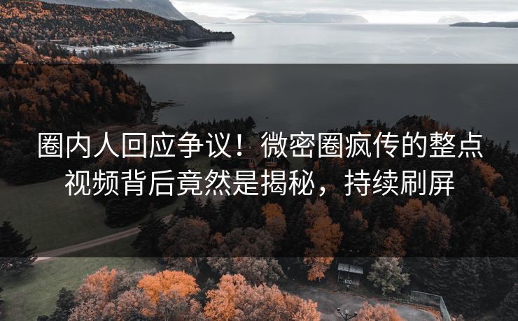 圈内人回应争议！微密圈疯传的整点视频背后竟然是揭秘，持续刷屏