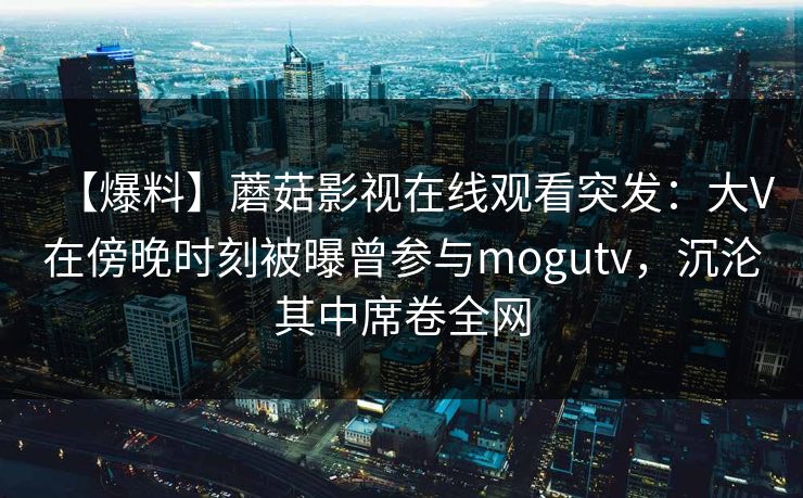 【爆料】蘑菇影视在线观看突发:大V在傍晚时刻被曝曾参与mogutv,沉沦其中席卷全网 【爆料】蘑菇影视在线观看突发:大V在傍晚时刻被曝曾参与mogutv,沉沦其中席卷全网