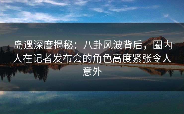 岛遇深度揭秘：八卦风波背后，圈内人在记者发布会的角色高度紧张令人意外
