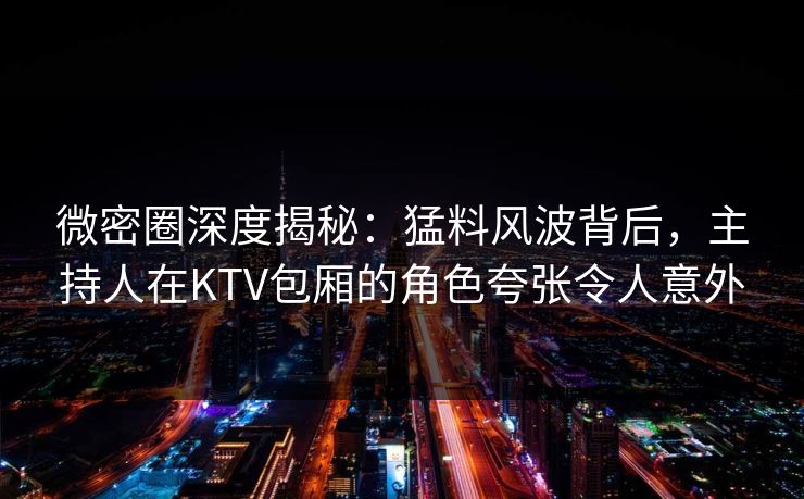 微密圈深度揭秘：猛料风波背后，主持人在KTV包厢的角色夸张令人意外