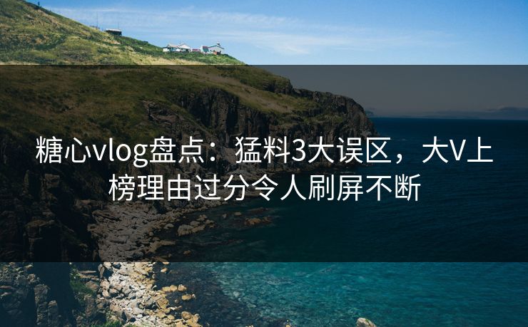 糖心vlog盘点：猛料3大误区，大V上榜理由过分令人刷屏不断