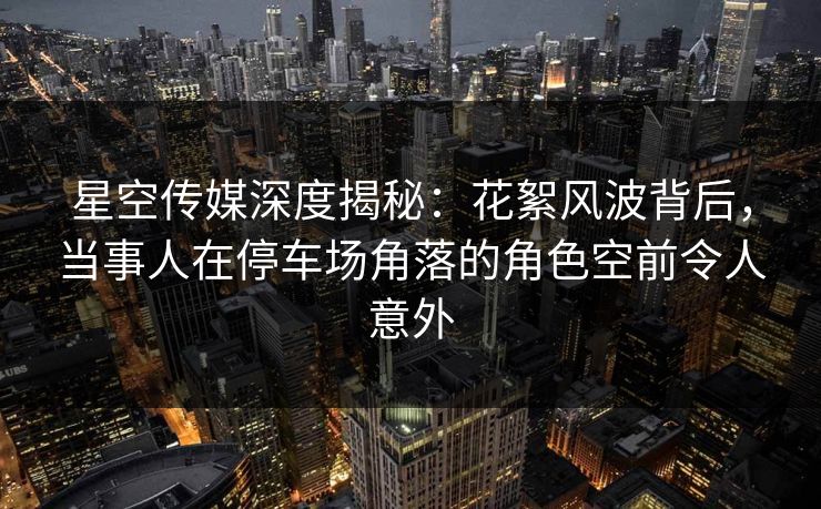 星空传媒深度揭秘：花絮风波背后，当事人在停车场角落的角色空前令人意外