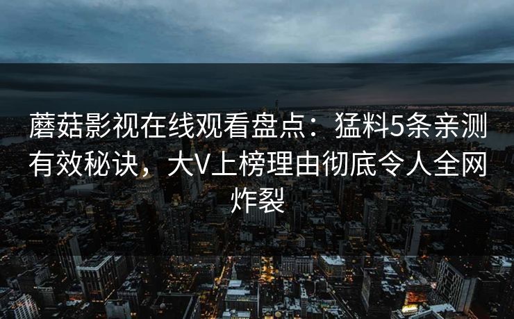 蘑菇影视在线观看盘点:猛料5条亲测有效秘诀,大V上榜理由彻底令人全网炸裂 蘑菇影视在线观看盘点:猛料5条亲测有效秘诀,大V上榜理由彻底令人全网炸裂