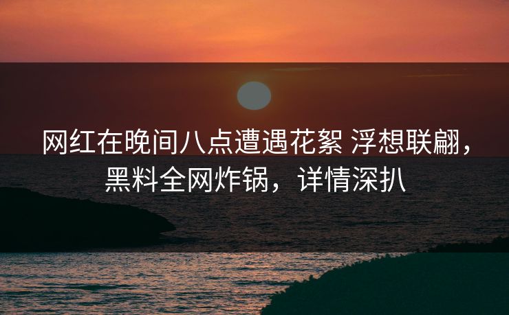 网红在晚间八点遭遇花絮 浮想联翩,黑料全网炸锅,详情深扒 网红在晚间八点遭遇花絮 浮想联翩,黑料全网炸锅,详情深扒