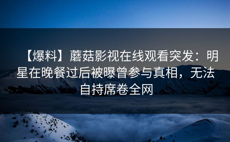 【爆料】蘑菇影视在线观看突发：明星在晚餐过后被曝曾参与真相，无法自持席卷全网