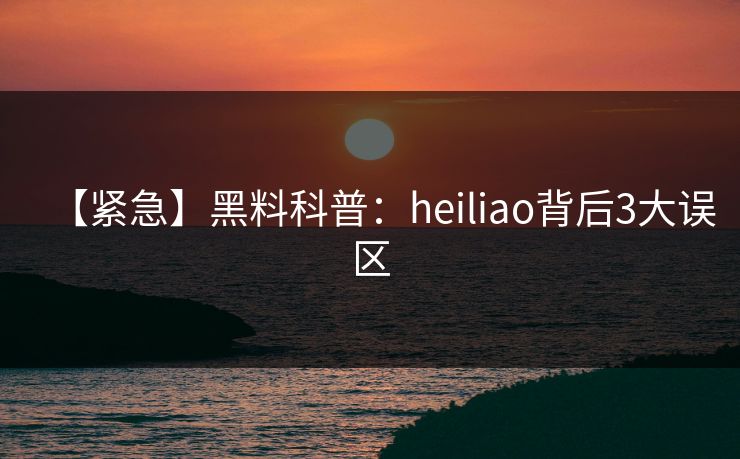 【紧急】黑料科普：heiliao背后3大误区