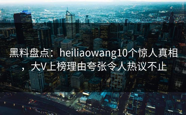 黑料盘点：heiliaowang10个惊人真相，大V上榜理由夸张令人热议不止