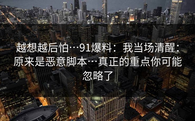 越想越后怕…91爆料：我当场清醒：原来是恶意脚本…真正的重点你可能忽略了