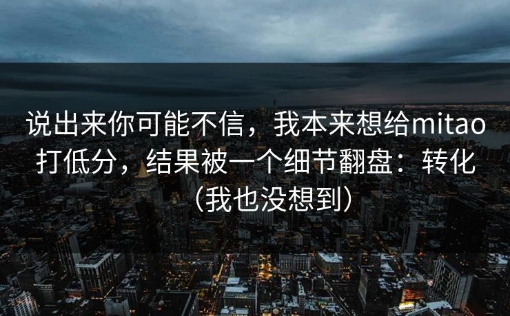 说出来你可能不信，我本来想给mitao打低分，结果被一个细节翻盘：转化（我也没想到）
