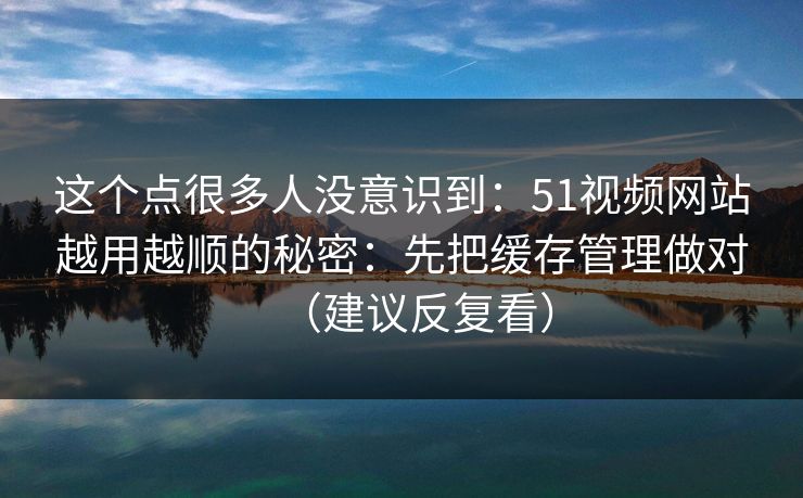 这个点很多人没意识到：51视频网站越用越顺的秘密：先把缓存管理做对（建议反复看）