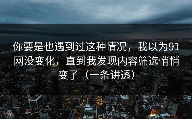 你要是也遇到过这种情况，我以为91网没变化，直到我发现内容筛选悄悄变了（一条讲透）