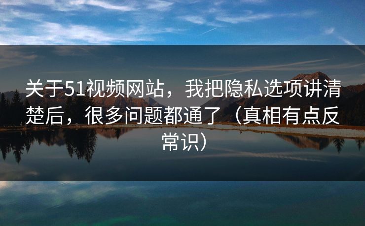 关于51视频网站，我把隐私选项讲清楚后，很多问题都通了（真相有点反常识）