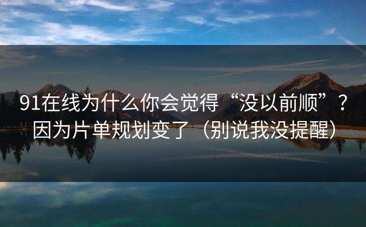 91在线为什么你会觉得“没以前顺”？因为片单规划变了（别说我没提醒）