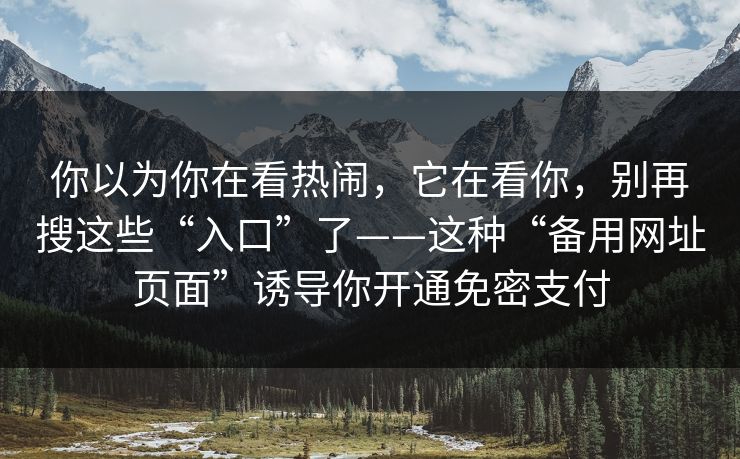 你以为你在看热闹,它在看你,别再搜这些“入口”了——这种“备用网址页面”诱导你开通免密支付 你以为你在看热闹,它在看你,别再搜这些“入口”了——这种“备用网址页面”诱导你开通免密支付