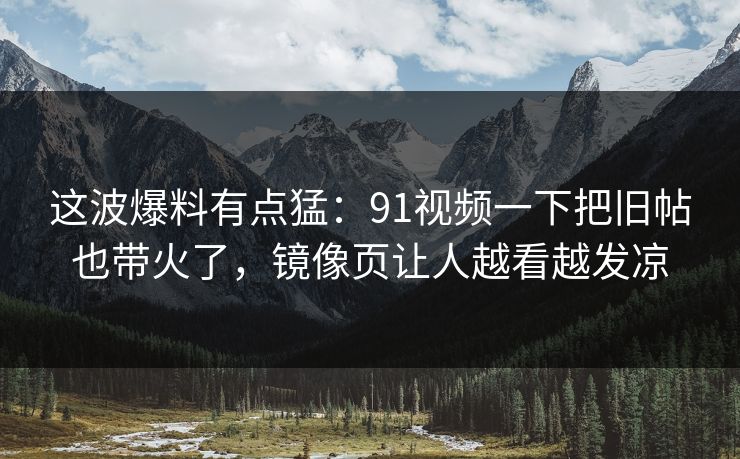 这波爆料有点猛：91视频一下把旧帖也带火了，镜像页让人越看越发凉